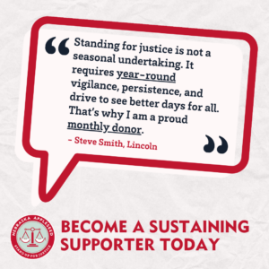 A red outlined quote bubble that reads, "Standing for justice is not a seasonal undertaking. It requires year-round vigilance, persistence, and drive to see better days for all. That's why I am a proud monthly donor." - Steve Smith, Lincoln. The image's call to action reads: Become a sustaining supporter today.